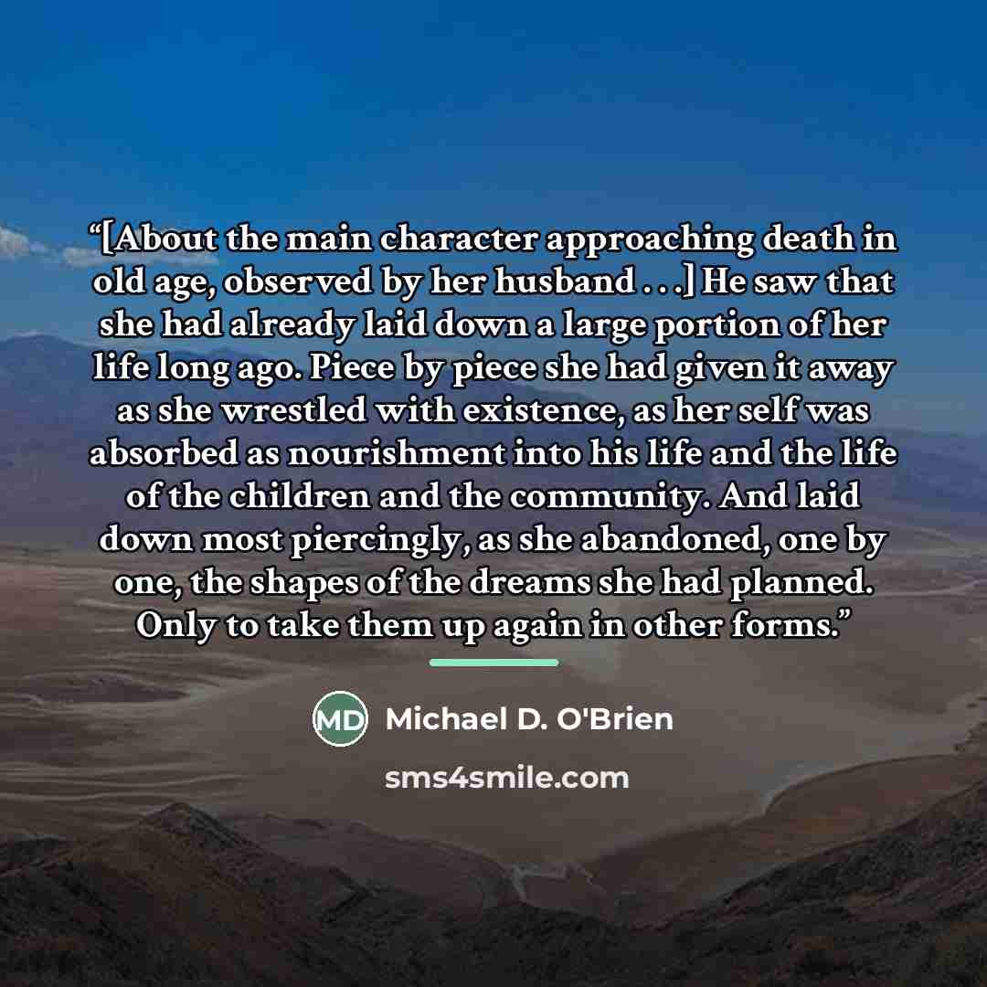 “[About the main character approaching death in old age, observed by her husband . . .] He saw that she had already laid down a large portion of her life long ago. Piece by piece she had given it away as she wrestled with existence, as her self was absorbed as nourishment into his life and the life…” quote by Michael D. O'Brien
