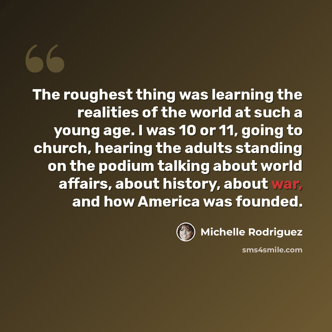 “The roughest thing was learning the realities of the world at such a young age. I was 10 or 11, going to church, hearing the adults standing on the podium talking about world affairs, about history, about war, and how America was founded.” quote by Michelle Rodriguez
