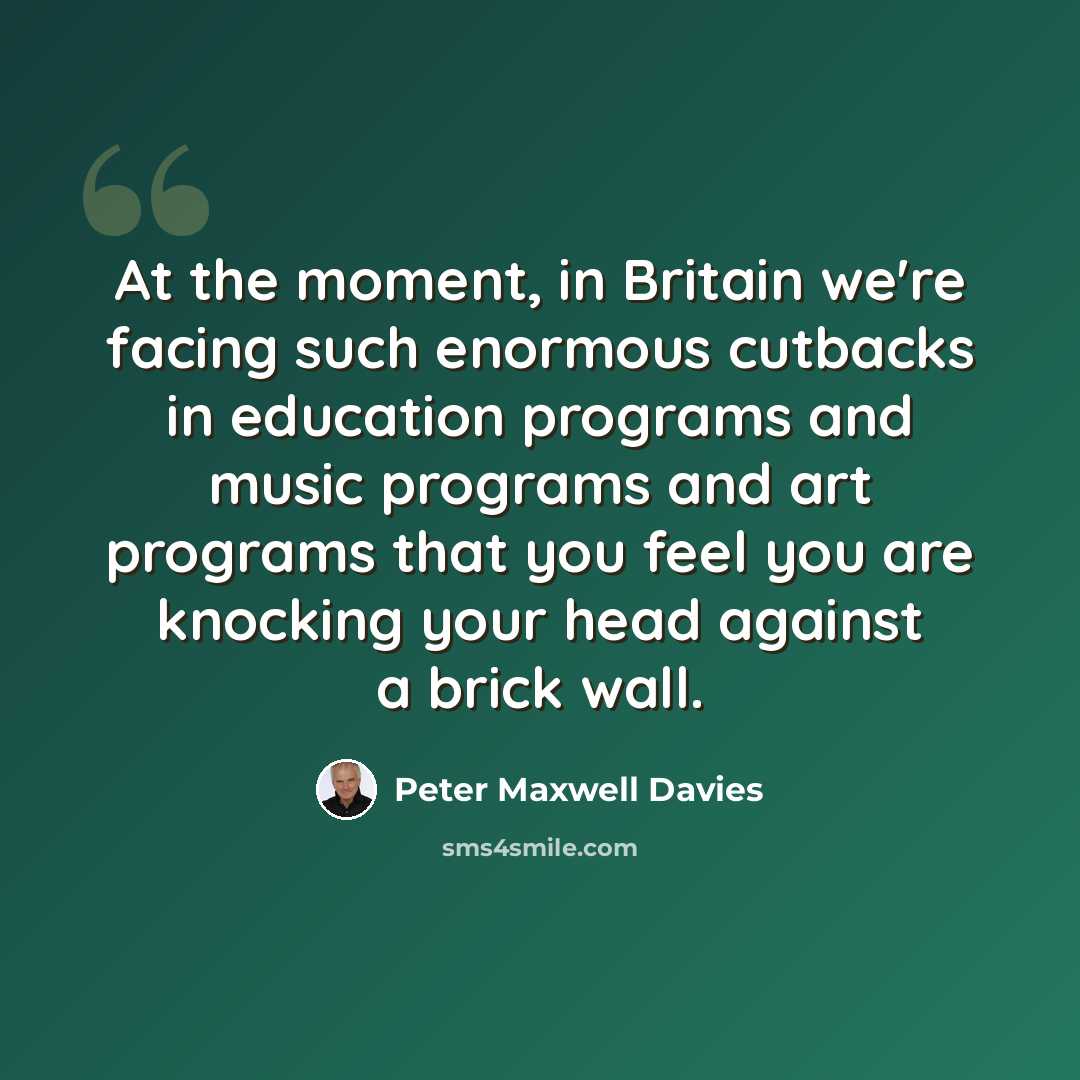 “At the moment, in Britain we're facing such enormous cutbacks in education programs and music programs and art programs that you feel you are knocking your head against a brick wall.” quote by Peter Maxwell Davies