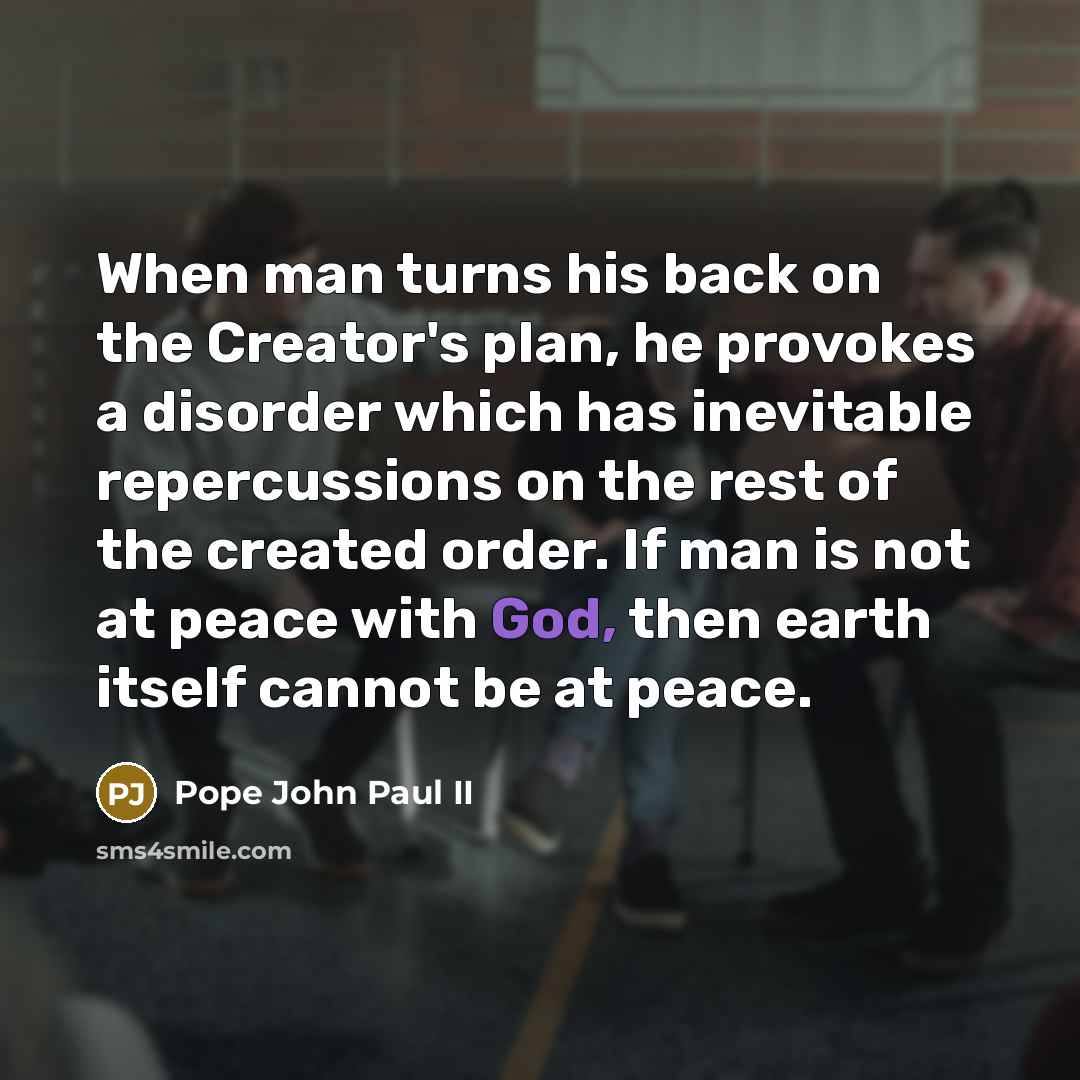 “When man turns his back on the Creator's plan, he provokes a disorder which has inevitable repercussions on the rest of the created order. If man is not at peace with God, then earth itself cannot be at peace.” quote by Pope John Paul II