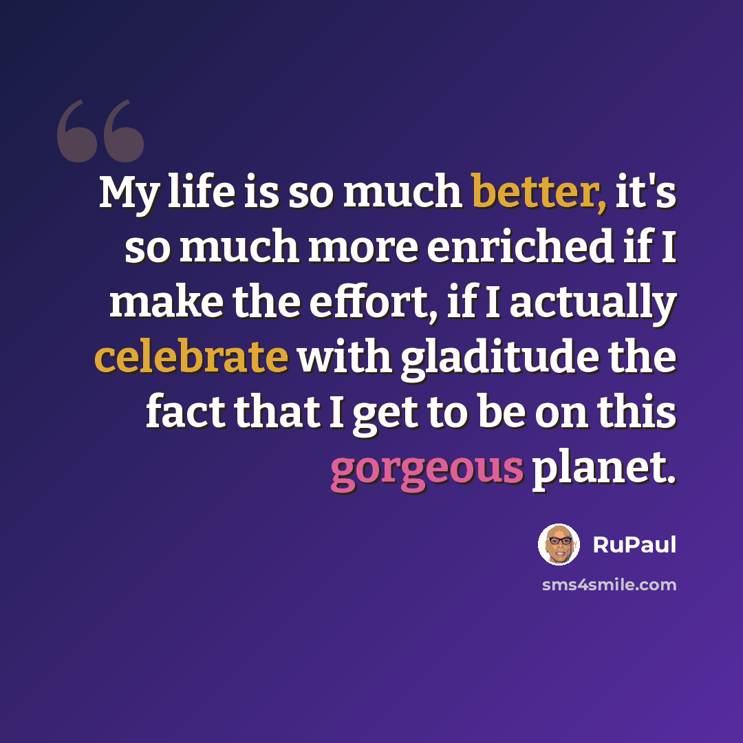 “My life is so much better, it's so much more enriched if I make the effort, if I actually celebrate with gladitude the fact that I get to be on this gorgeous planet.” quote by RuPaul