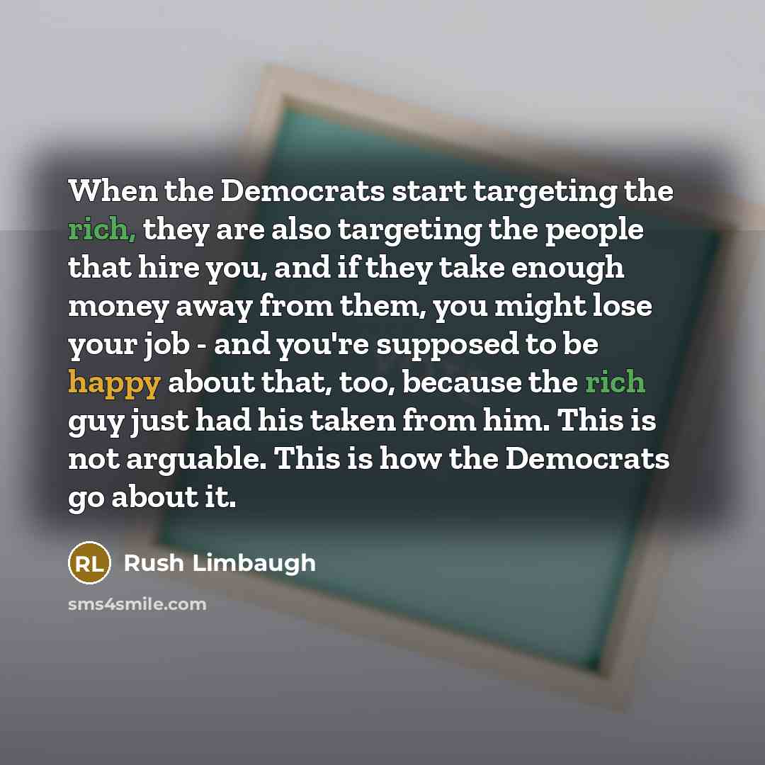 “When the Democrats start targeting the rich, they are also targeting the people that hire you, and if they take enough money away from them, you might lose your job - and you're supposed to be happy about that, too, because the rich guy just had his taken from him. This is not arguable. This is…” quote by Rush Limbaugh