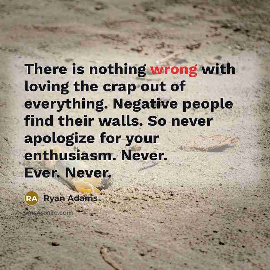 “There is nothing wrong with loving the crap out of everything. Negative people find their walls. So never apologize for your enthusiasm. Never. Ever. Never.” quote by Ryan Adams