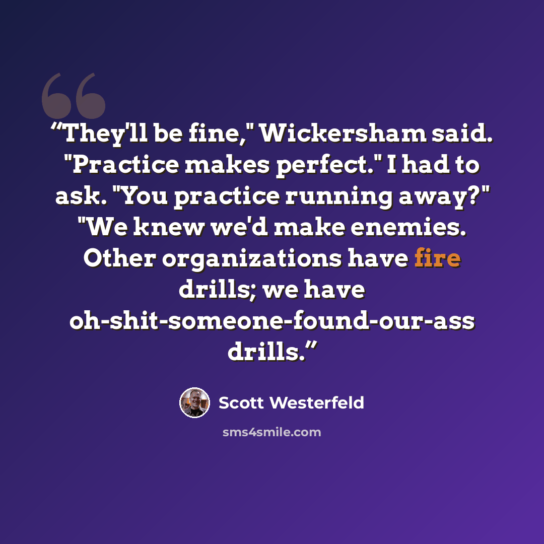 “They'll be fine," Wickersham said. "Practice makes perfect." I had to ask. "You practice running away?" "We knew we'd make enemies. Other organizations have fire drills; we have oh-shit-someone-found-our-ass drills.” quote by Scott Westerfeld