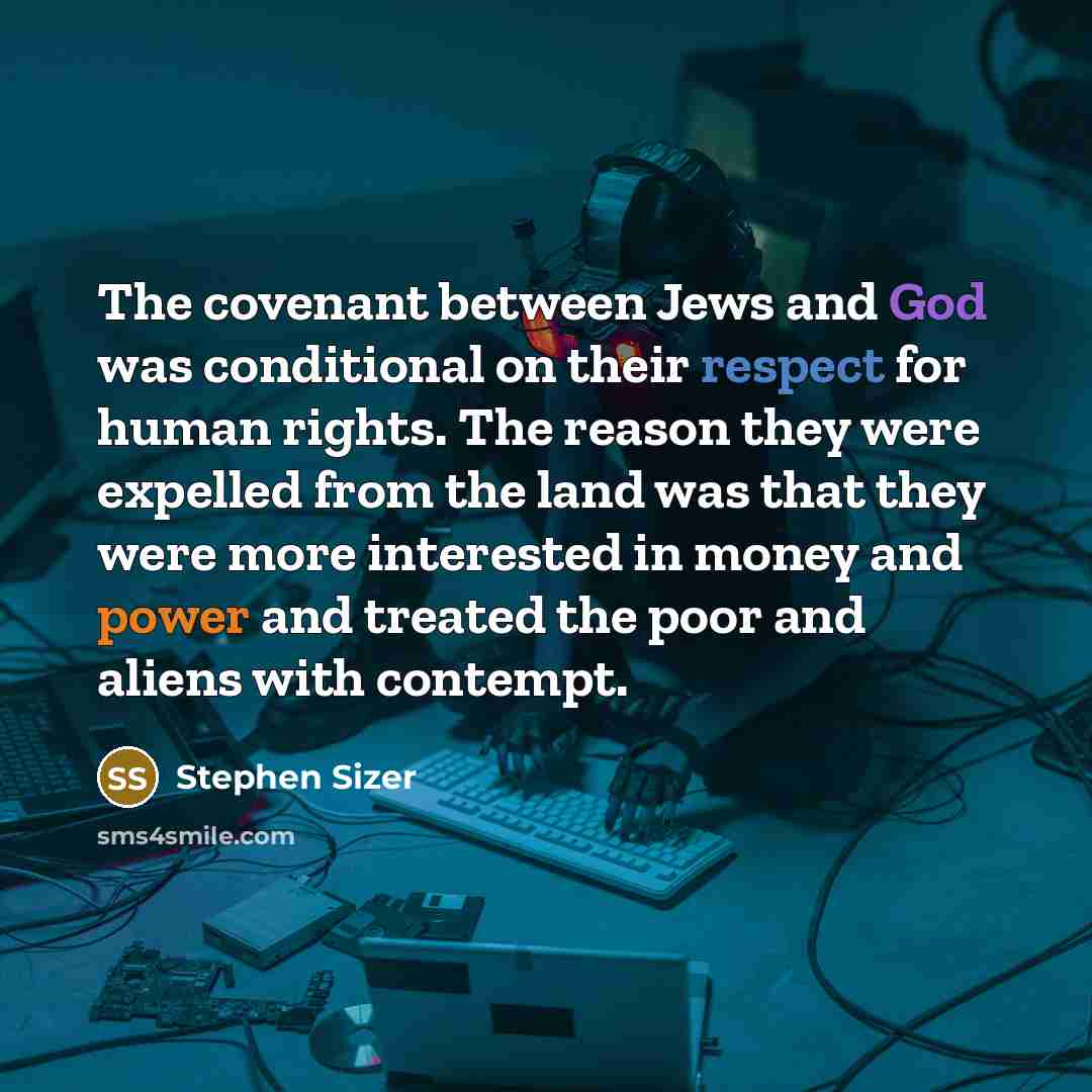 “The covenant between Jews and God was conditional on their respect for human rights. The reason they were expelled from the land was that they were more interested in money and power and treated the poor and aliens with contempt.” quote by Stephen Sizer