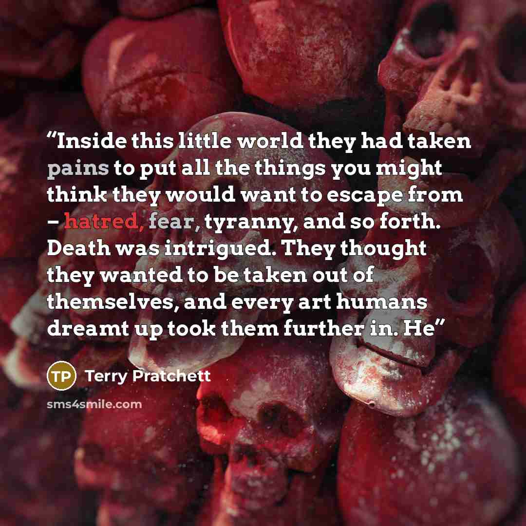 “Inside this little world they had taken pains to put all the things you might think they would want to escape from – hatred, fear, tyranny, and so forth. Death was intrigued. They thought they wanted to be taken out of themselves, and every art humans dreamt up took them further in. He” quote by Terry Pratchett