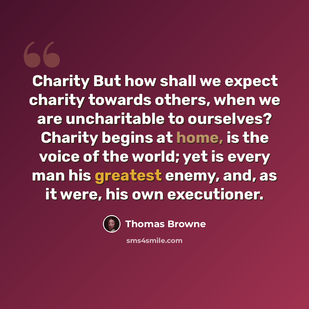 “Charity But how shall we expect charity towards others, when we are uncharitable to ourselves? Charity begins at home, is the voice of the world; yet is every man his greatest enemy, and, as it were, his own executioner.” quote by Thomas Browne