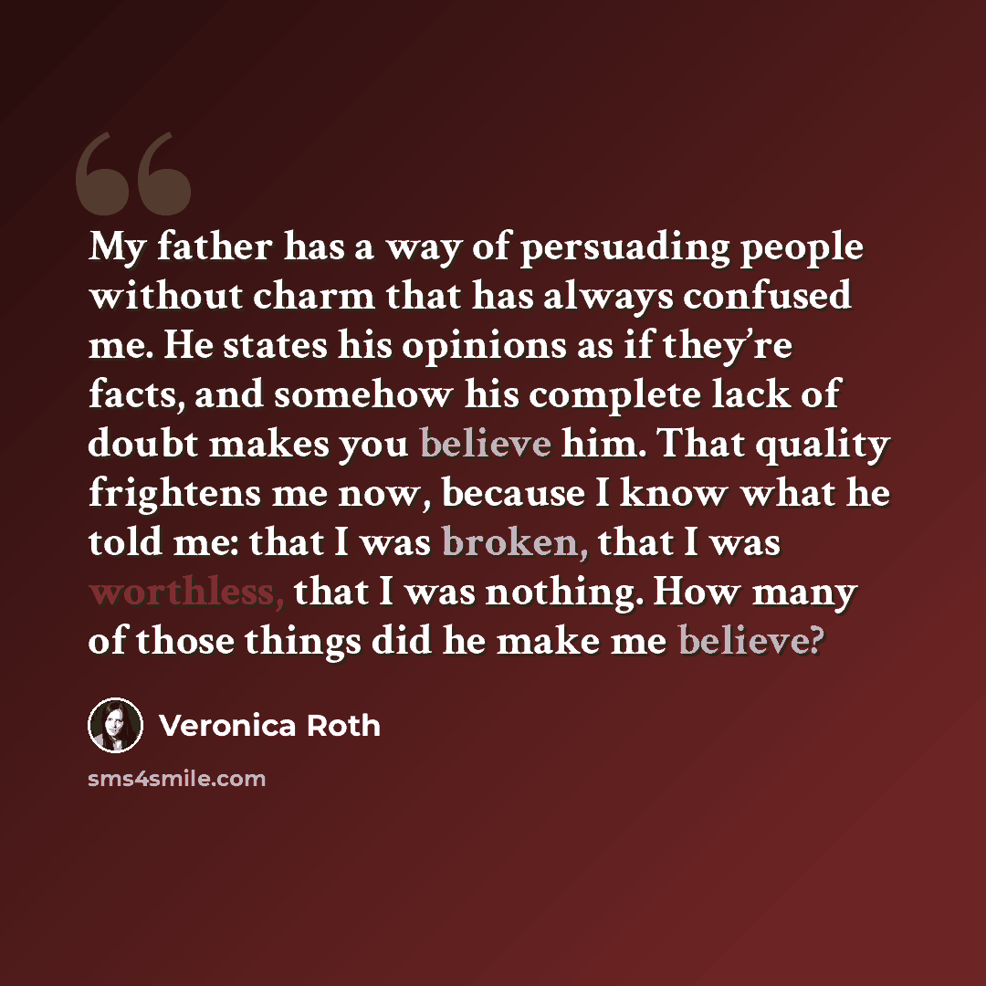 “My father has a way of persuading people without charm that has always confused me. He states his opinions as if they’re facts, and somehow his complete lack of doubt makes you believe him. That quality frightens me now, because I know what he told me: that I was broken, that I was worthless, that…” quote by Veronica Roth