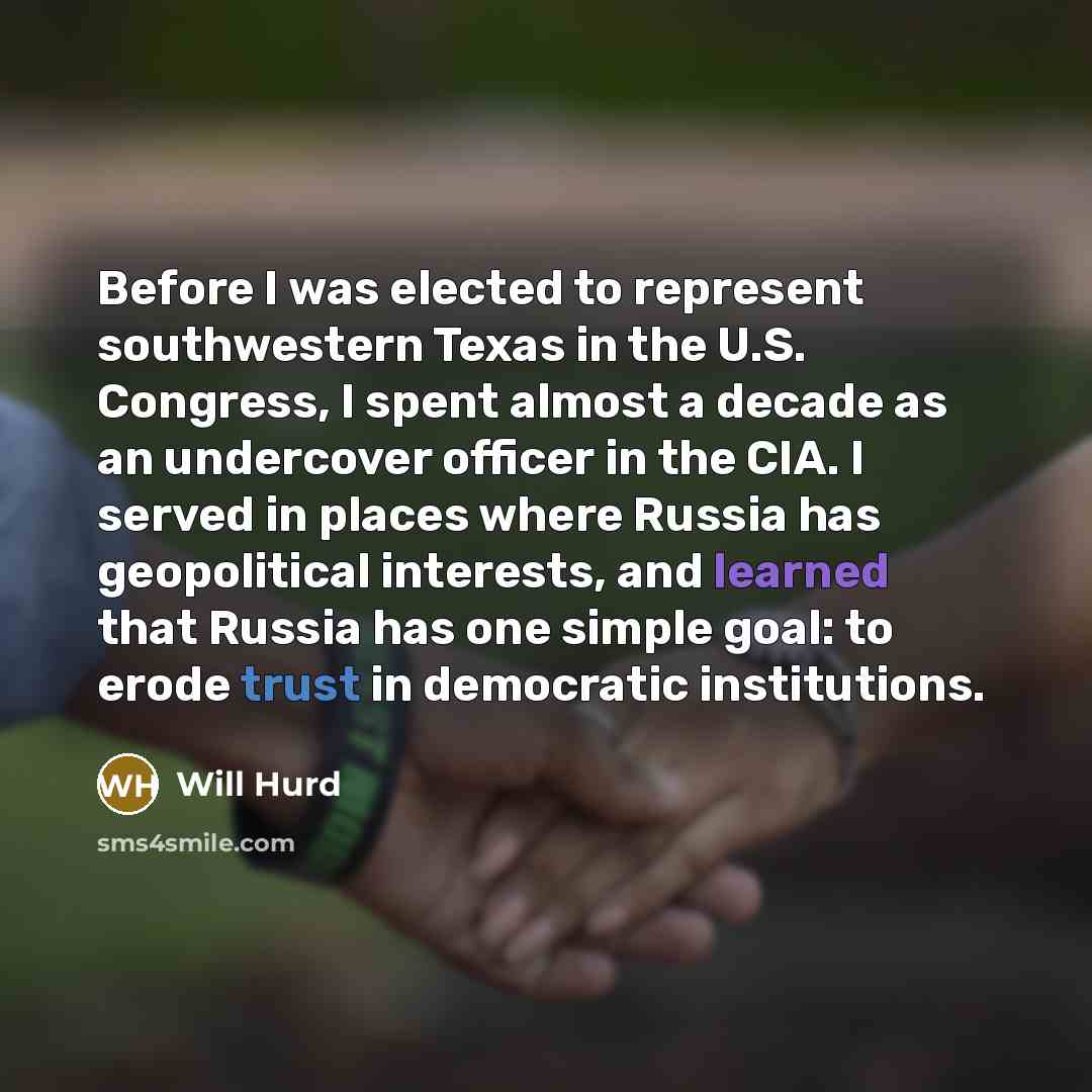 “Before I was elected to represent southwestern Texas in the U.S. Congress, I spent almost a decade as an undercover officer in the CIA. I served in places where Russia has geopolitical interests, and learned that Russia has one simple goal: to erode trust in democratic institutions.” quote by Will Hurd