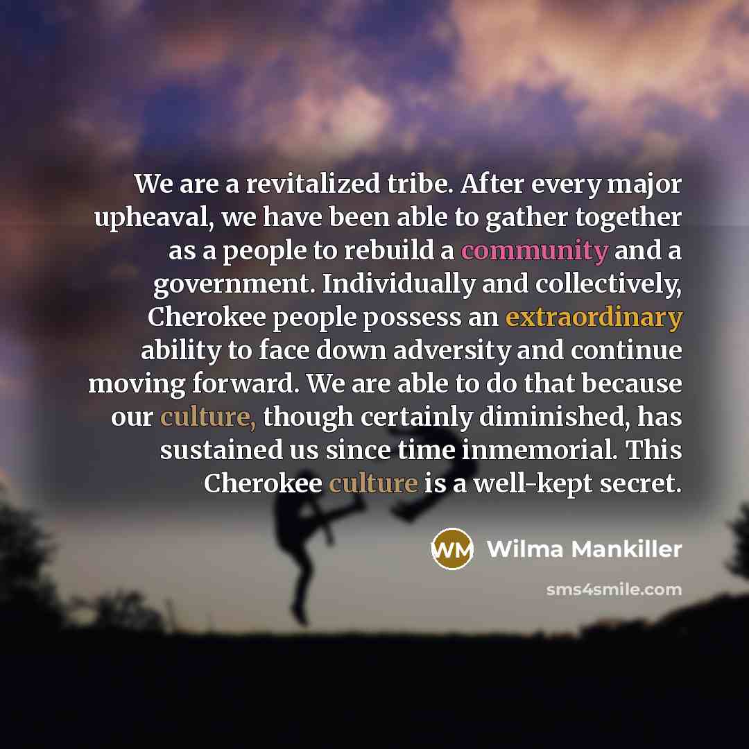“We are a revitalized tribe. After every major upheaval, we have been able to gather together as a people to rebuild a community and a government. Individually and collectively, Cherokee people possess an extraordinary ability to face down adversity and continue moving forward. We are able to do…” quote by Wilma Mankiller