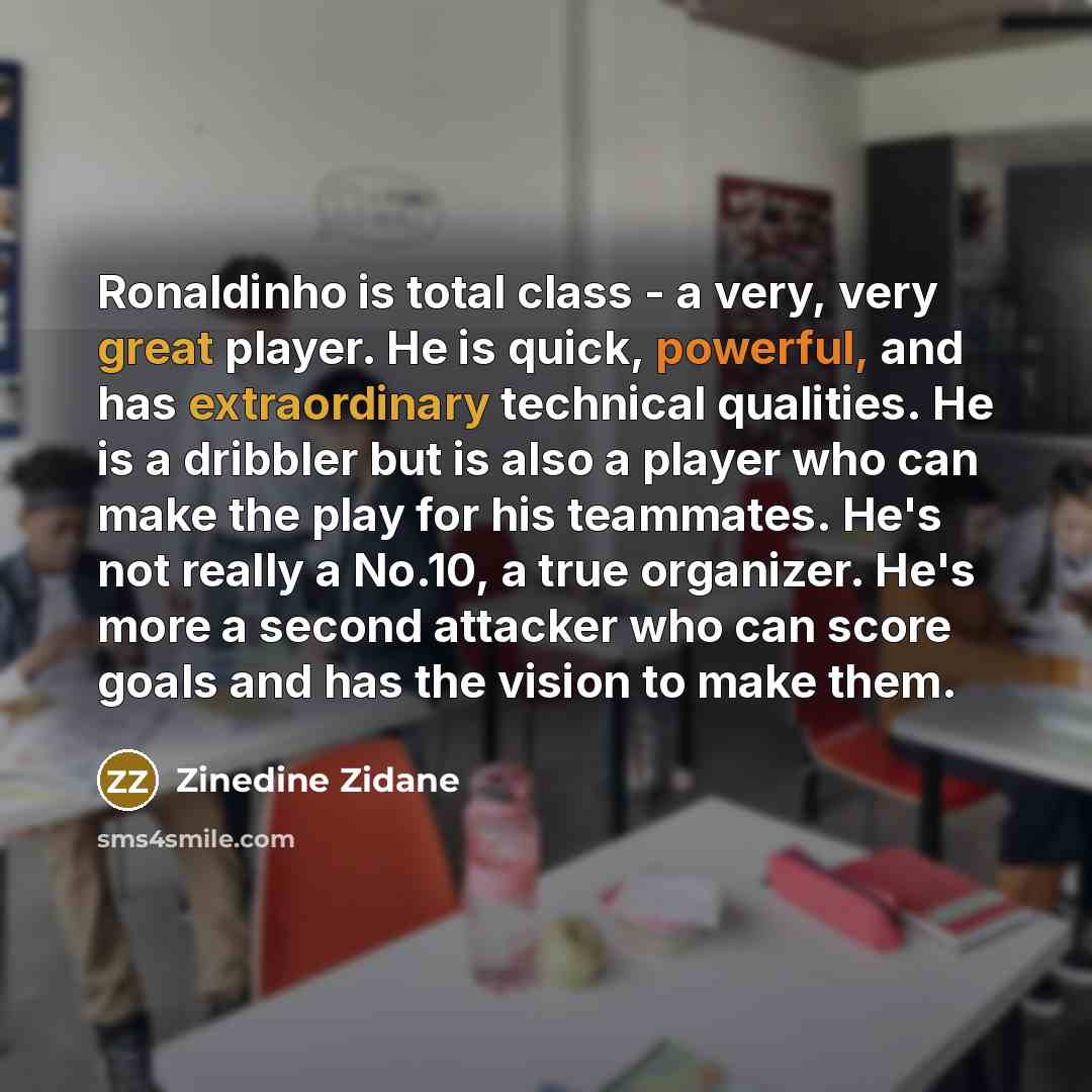 “Ronaldinho is total class - a very, very great player. He is quick, powerful, and has extraordinary technical qualities. He is a dribbler but is also a player who can make the play for his teammates. He's not really a No.10, a true organizer. He's more a second attacker who can score goals and has…” quote by Zinedine Zidane