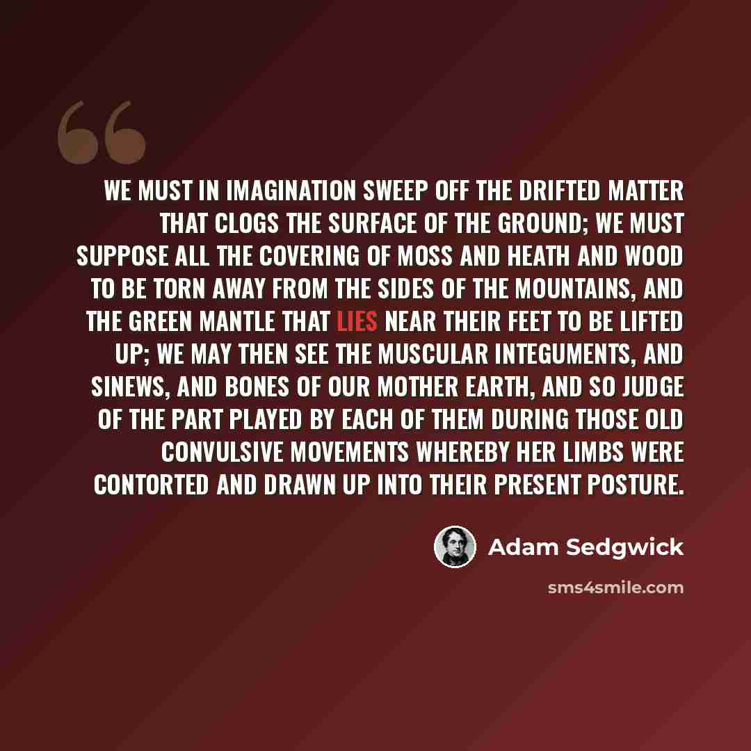 “We must in imagination sweep off the drifted matter that clogs the surface of the ground; we must suppose all the covering of moss and heath and wood to be torn away from the sides of the mountains, and the green mantle that lies near their feet to be lifted up; we may then see the muscular…” quote by Adam Sedgwick