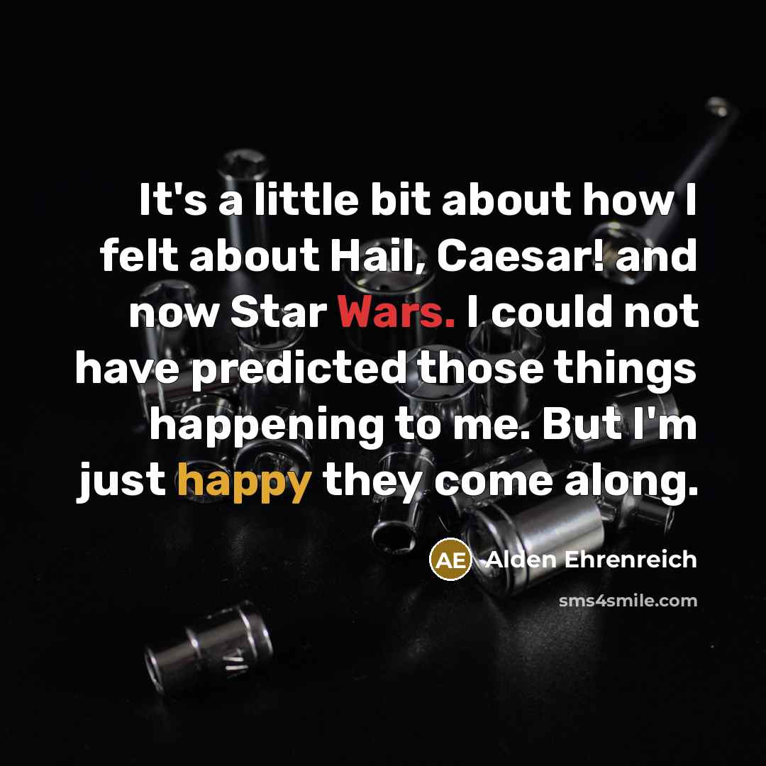 “It's a little bit about how I felt about Hail, Caesar! and now Star Wars. I could not have predicted those things happening to me. But I'm just happy they come along.” quote by Alden Ehrenreich