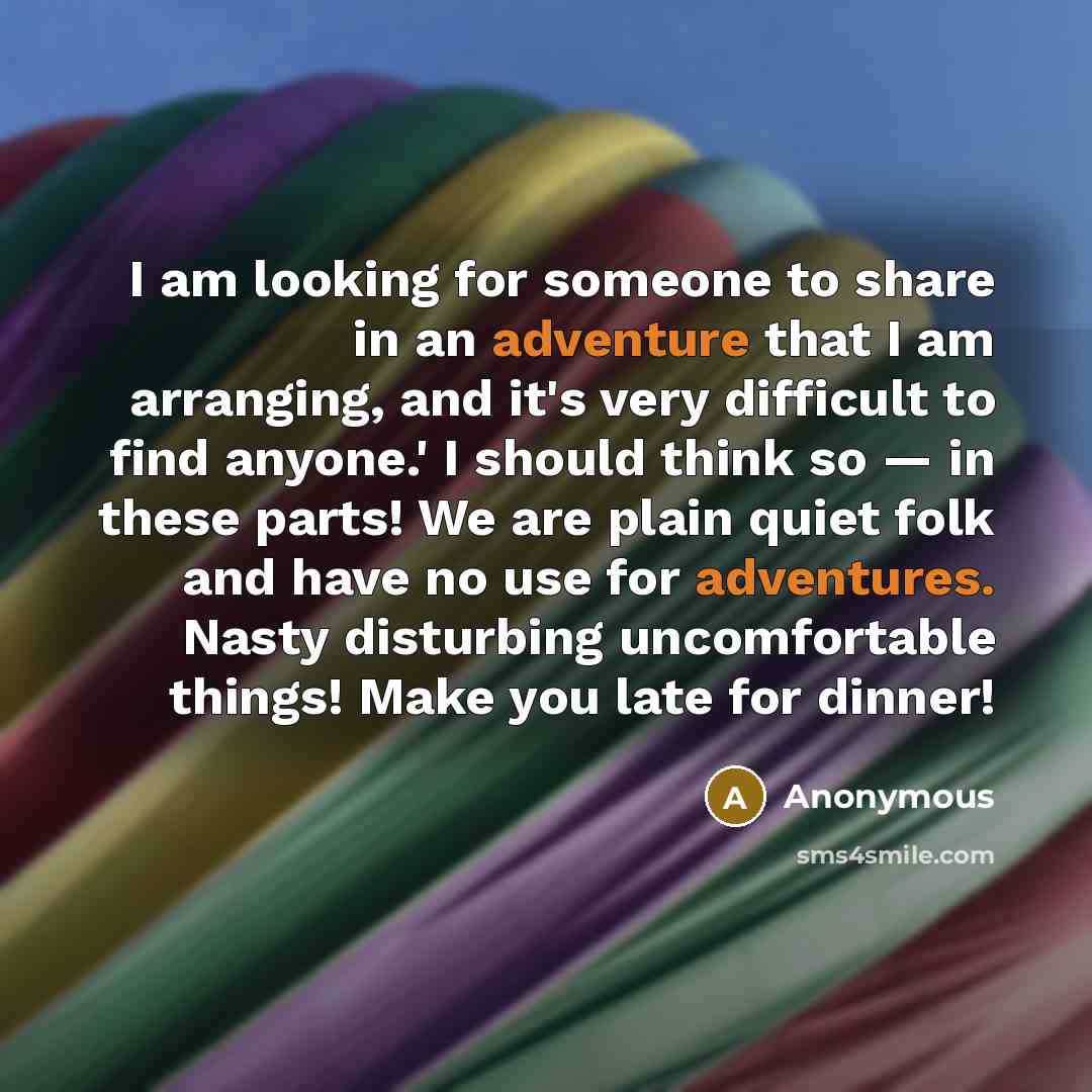 “I am looking for someone to share in an adventure that I am arranging, and it's very difficult to find anyone.' I should think so — in these parts! We are plain quiet folk and have no use for adventures. Nasty disturbing uncomfortable things! Make you late for dinner!” quote by Anonymous