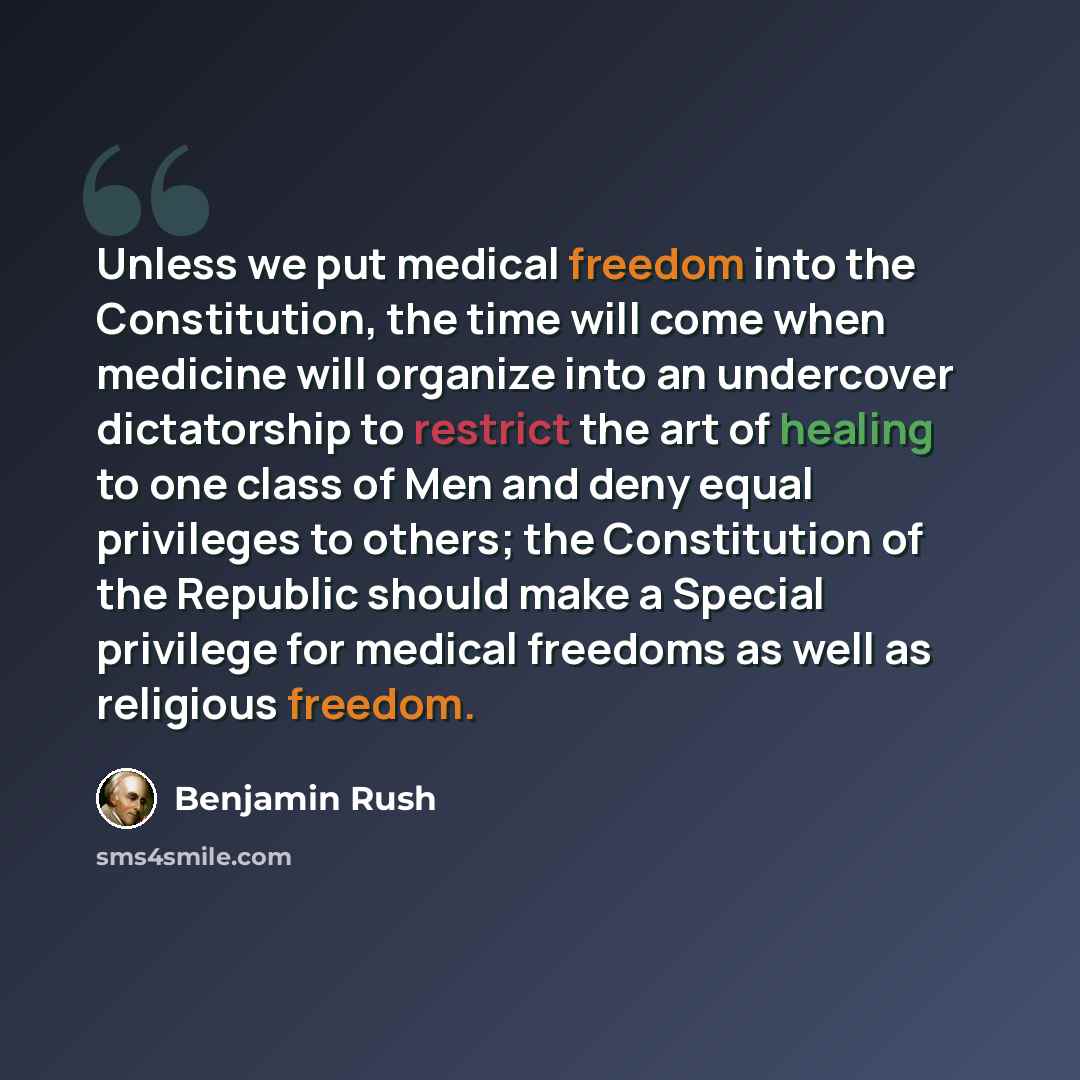 “Unless we put medical freedom into the Constitution, the time will come when medicine will organize into an undercover dictatorship to restrict the art of healing to one class of Men and deny equal privileges to others; the Constitution of the Republic should make a Special privilege for medical…” quote by Benjamin Rush