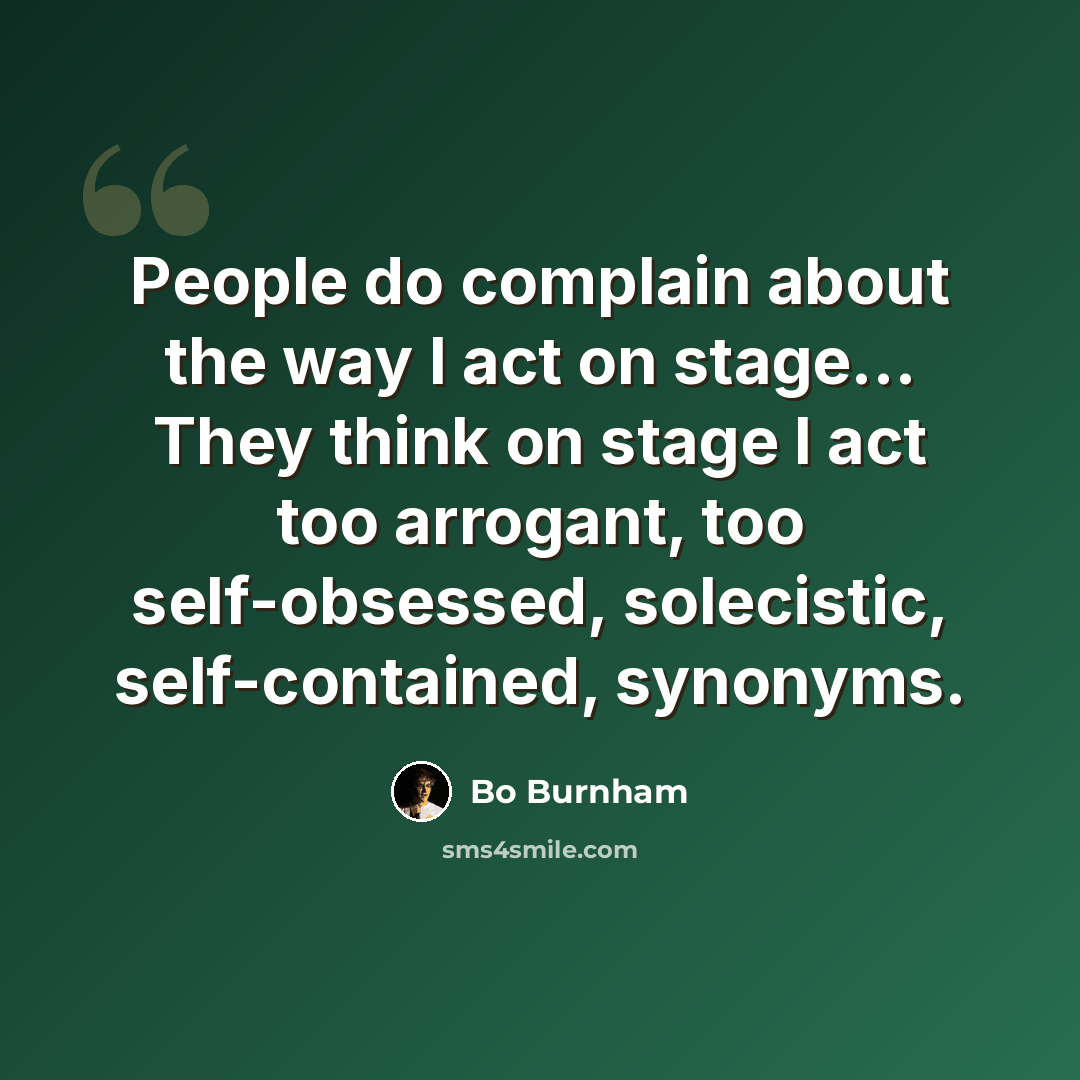“People do complain about the way I act on stage... They think on stage I act too arrogant, too self-obsessed, solecistic, self-contained, synonyms.” quote by Bo Burnham