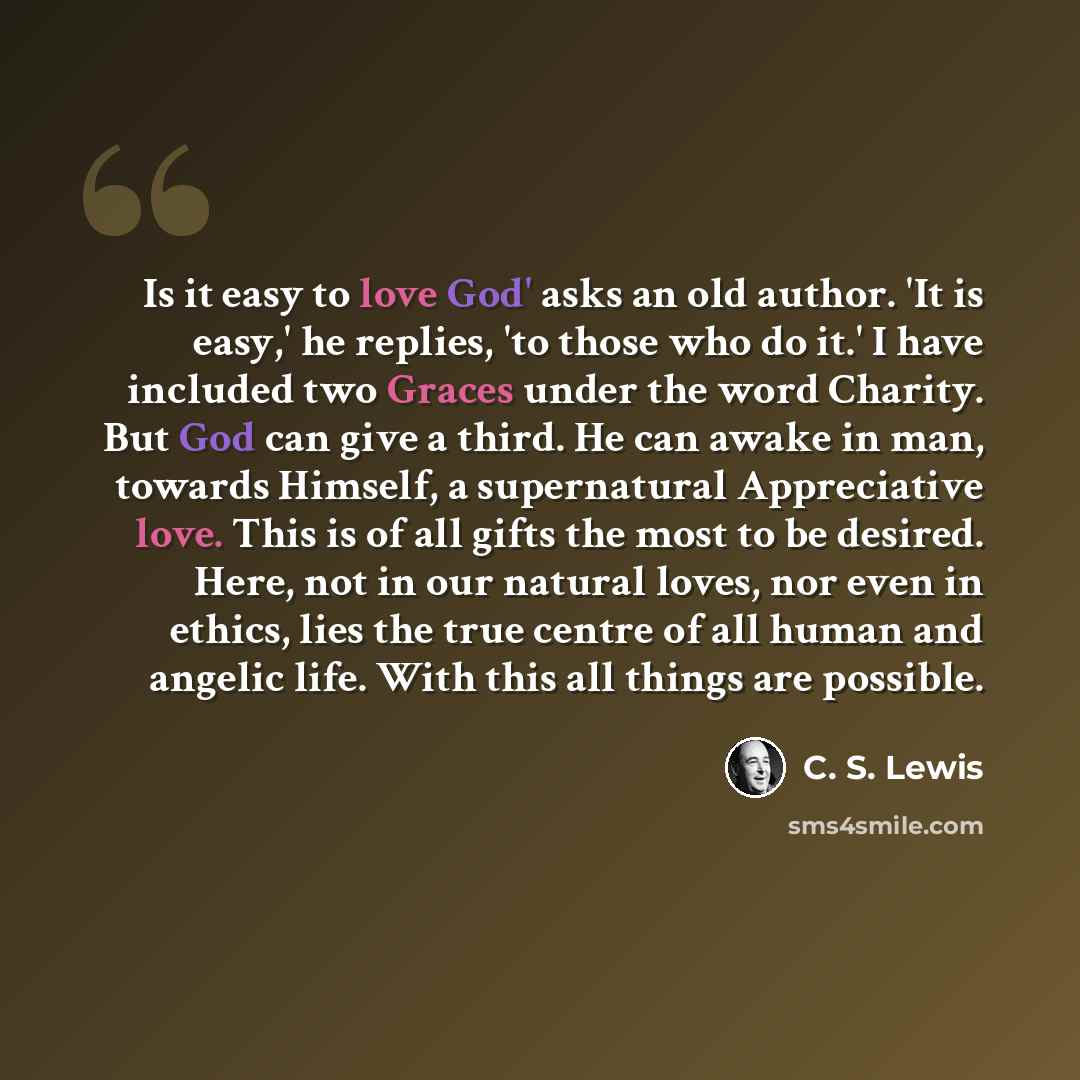 “Is it easy to love God' asks an old author. 'It is easy,' he replies, 'to those who do it.' I have included two Graces under the word Charity. But God can give a third. He can awake in man, towards Himself, a supernatural Appreciative love. This is of all gifts the most to be desired. Here, not in…” quote by C. S. Lewis