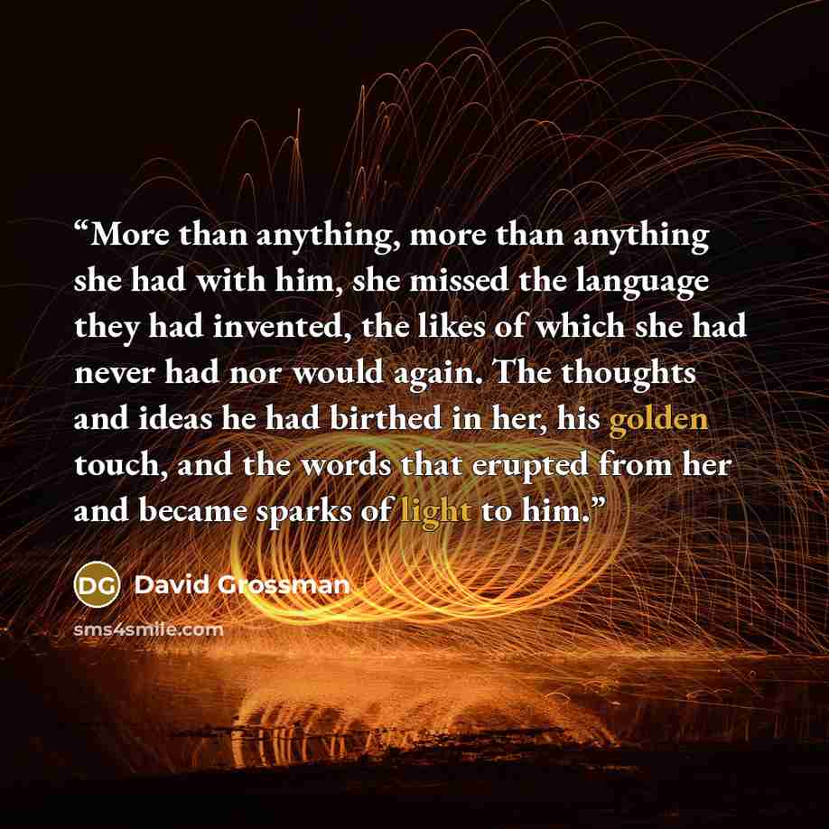 “More than anything, more than anything she had with him, she missed the language they had invented, the likes of which she had never had nor would again. The thoughts and ideas he had birthed in her, his golden touch, and the words that erupted from her and became sparks of light to him.” quote by David Grossman