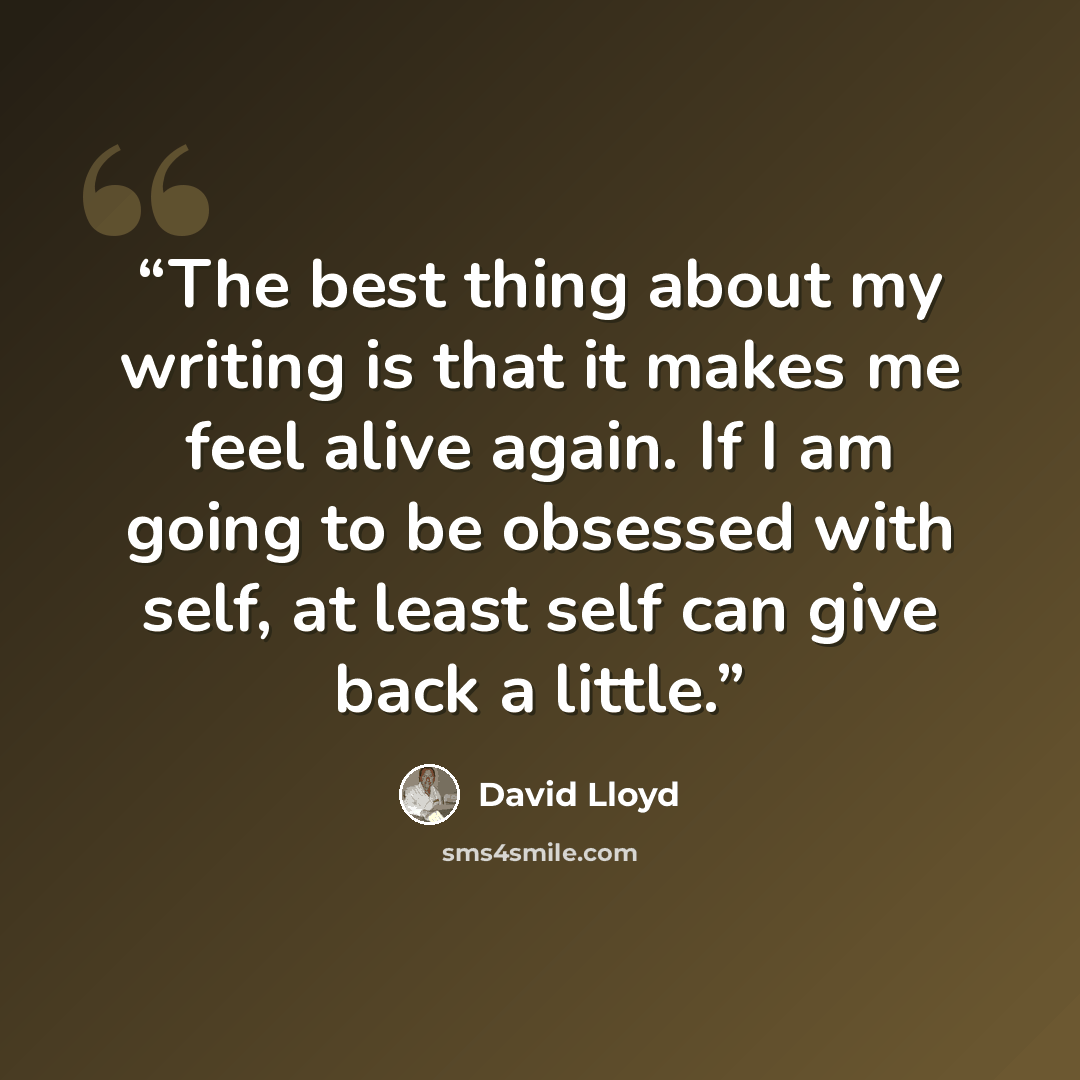 “The best thing about my writing is that it makes me feel alive again. If I am going to be obsessed with self, at least self can give back a little.” quote by David Lloyd