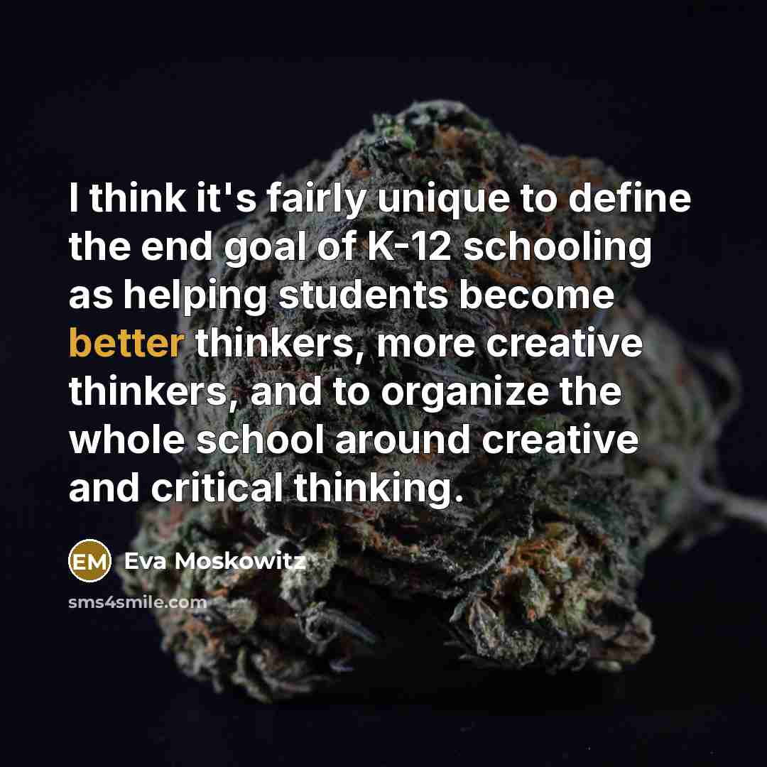 “I think it's fairly unique to define the end goal of K-12 schooling as helping students become better thinkers, more creative thinkers, and to organize the whole school around creative and critical thinking.” quote by Eva Moskowitz