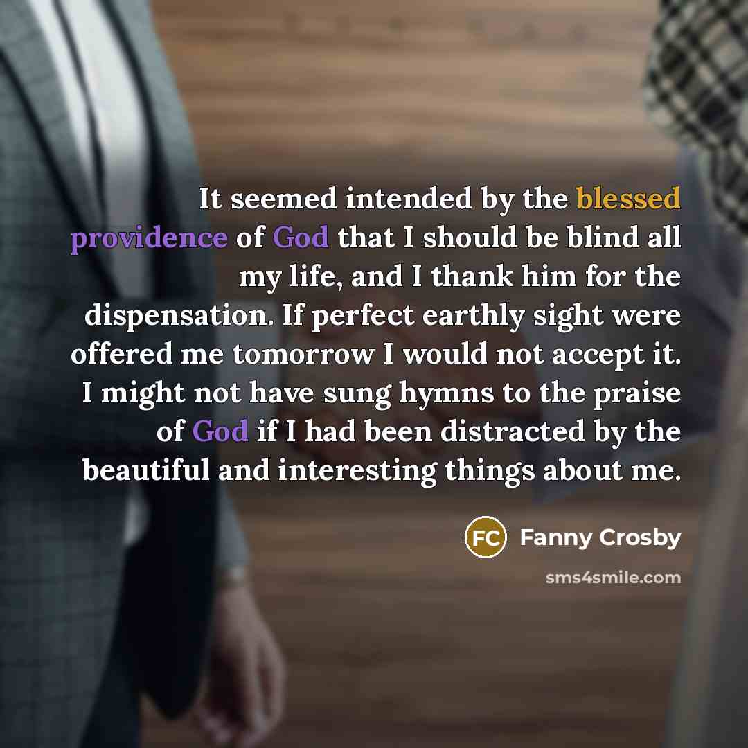“It seemed intended by the blessed providence of God that I should be blind all my life, and I thank him for the dispensation. If perfect earthly sight were offered me tomorrow I would not accept it. I might not have sung hymns to the praise of God if I had been distracted by the beautiful and…” quote by Fanny Crosby