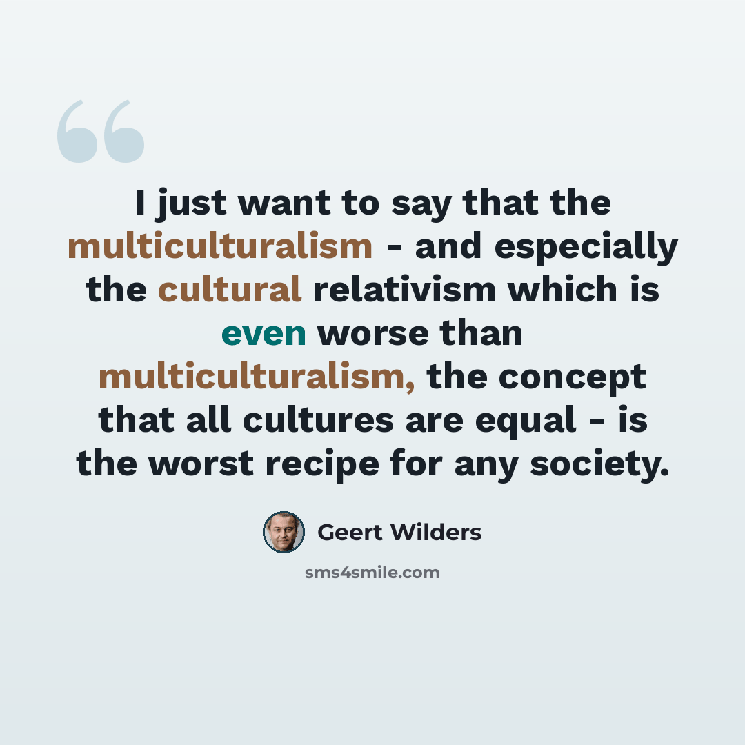“I just want to say that the multiculturalism - and especially the cultural relativism which is even worse than multiculturalism, the concept that all cultures are equal - is the worst recipe for any society.” quote by Geert Wilders