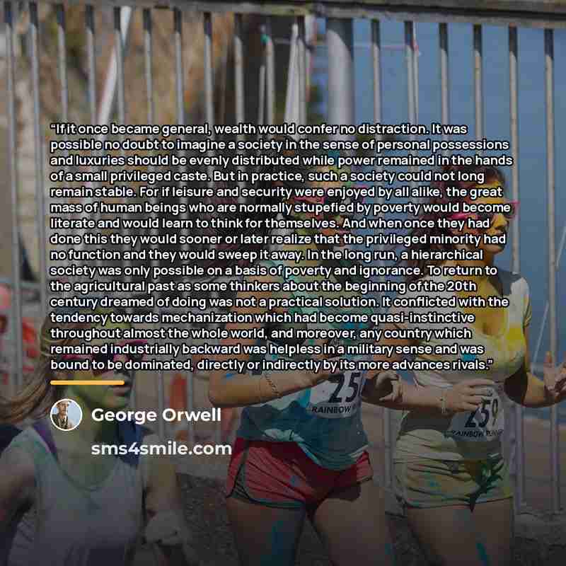 “If it once became general, wealth would confer no distraction. It was possible no doubt to imagine a society in the sense of personal possessions and luxuries should be evenly distributed while power remained in the hands of a small privileged caste. But in practice, such a society could not long…” quote by George Orwell