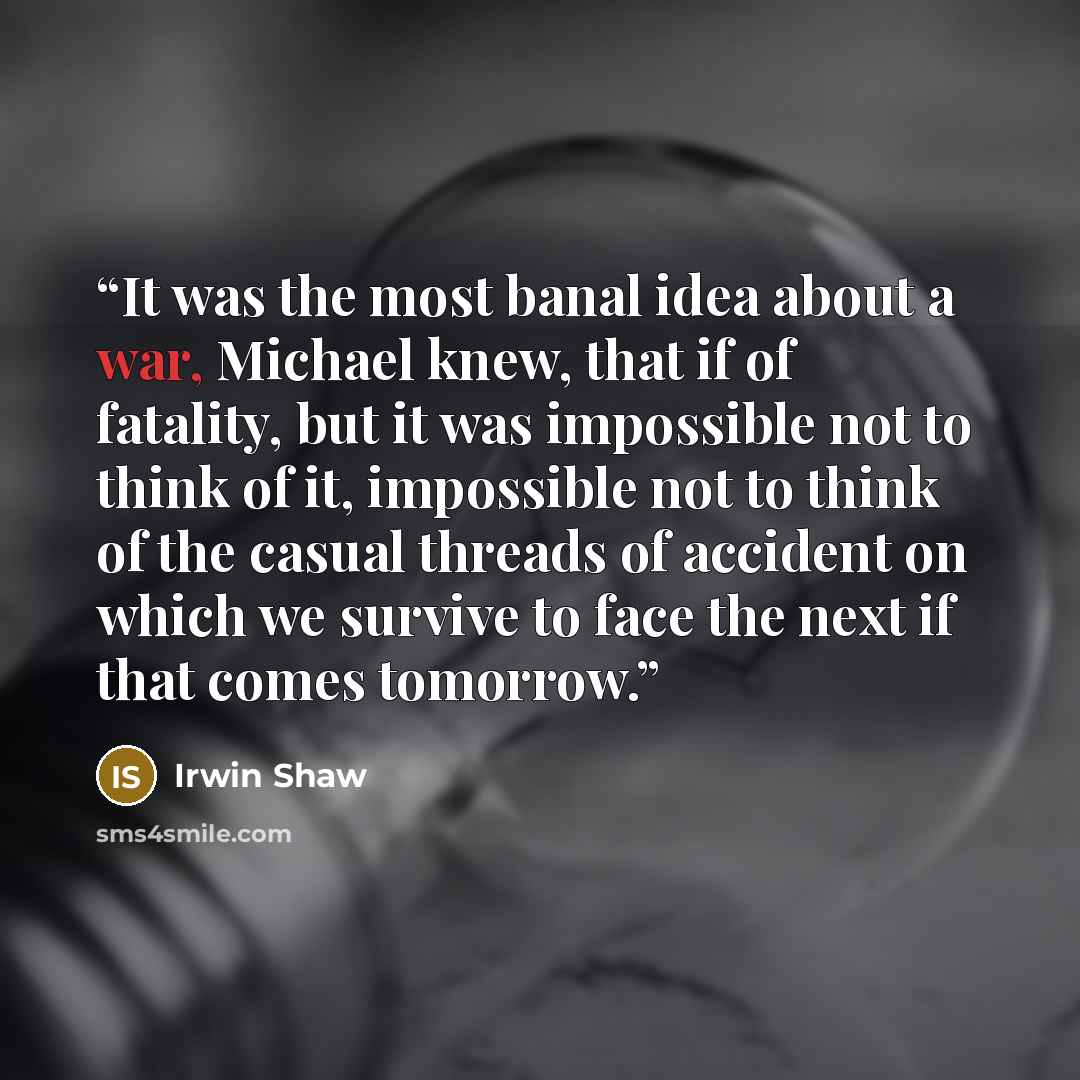 “It was the most banal idea about a war, Michael knew, that if of fatality, but it was impossible not to think of it, impossible not to think of the casual threads of accident on which we survive to face the next if that comes tomorrow.” quote by Irwin Shaw