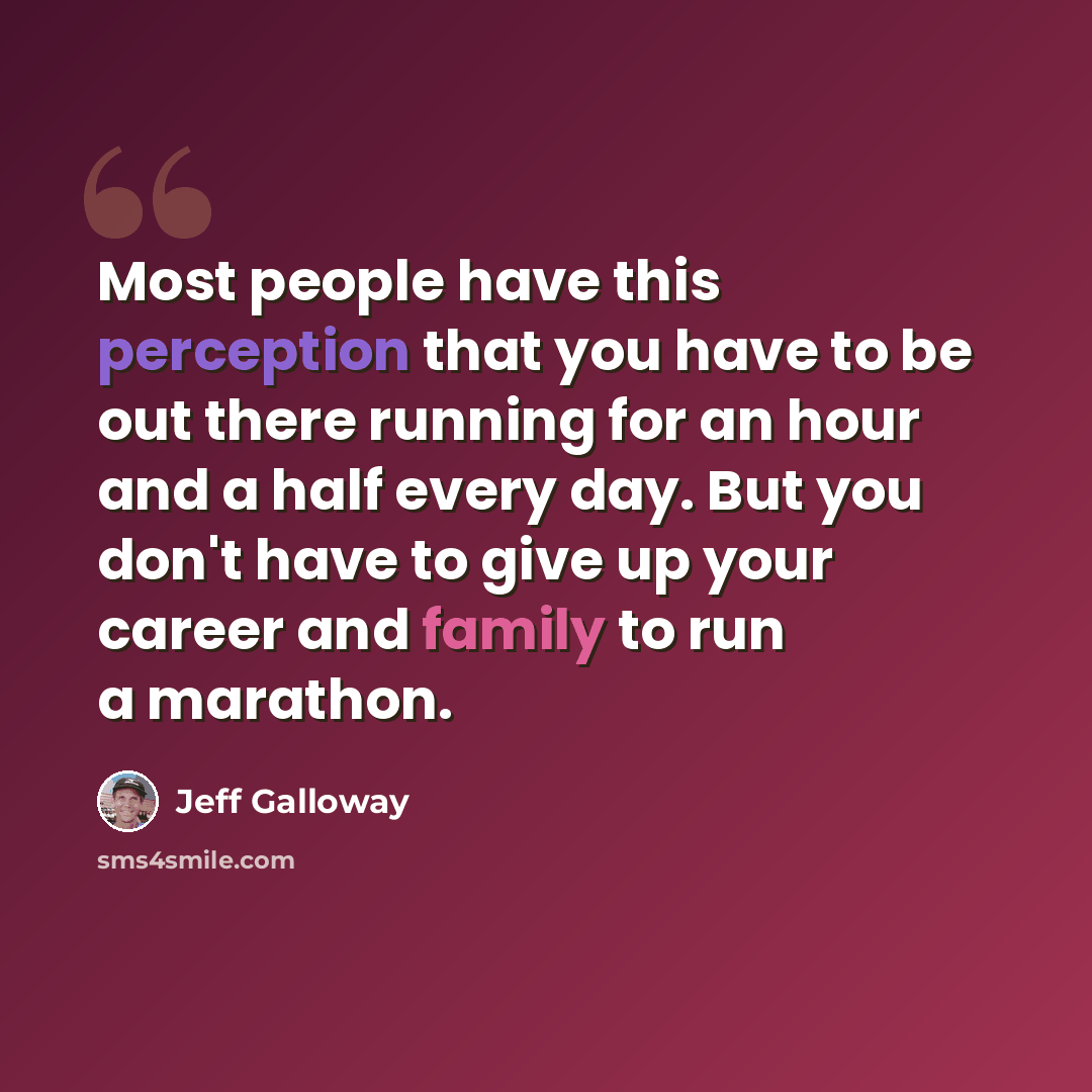 “Most people have this perception that you have to be out there running for an hour and a half every day. But you don't have to give up your career and family to run a marathon.” quote by Jeff Galloway