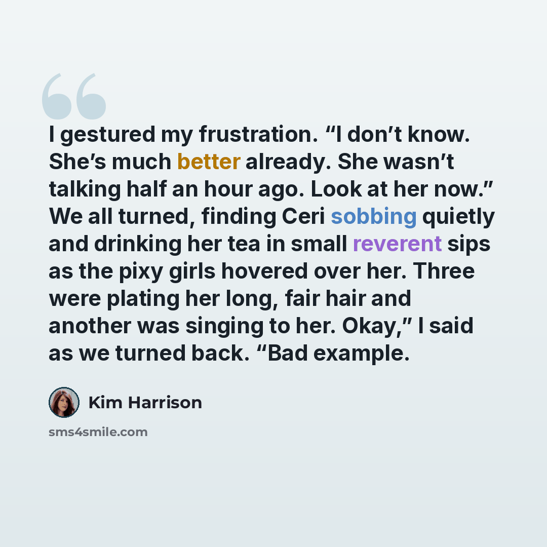 “I gestured my frustration. “I don’t know. She’s much better already. She wasn’t talking half an hour ago. Look at her now.” We all turned, finding Ceri sobbing quietly and drinking her tea in small reverent sips as the pixy girls hovered over her. Three were plating her long, fair hair and another…” quote by Kim Harrison