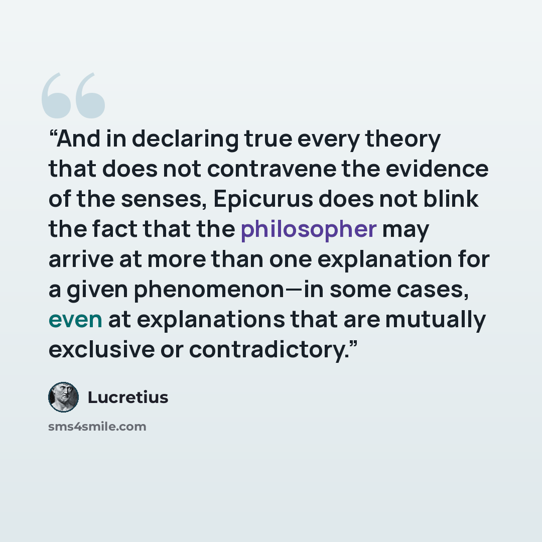 “And in declaring true every theory that does not contravene the evidence of the senses, Epicurus does not blink the fact that the philosopher may arrive at more than one explanation for a given phenomenon—in some cases, even at explanations that are mutually exclusive or contradictory.” quote by Lucretius