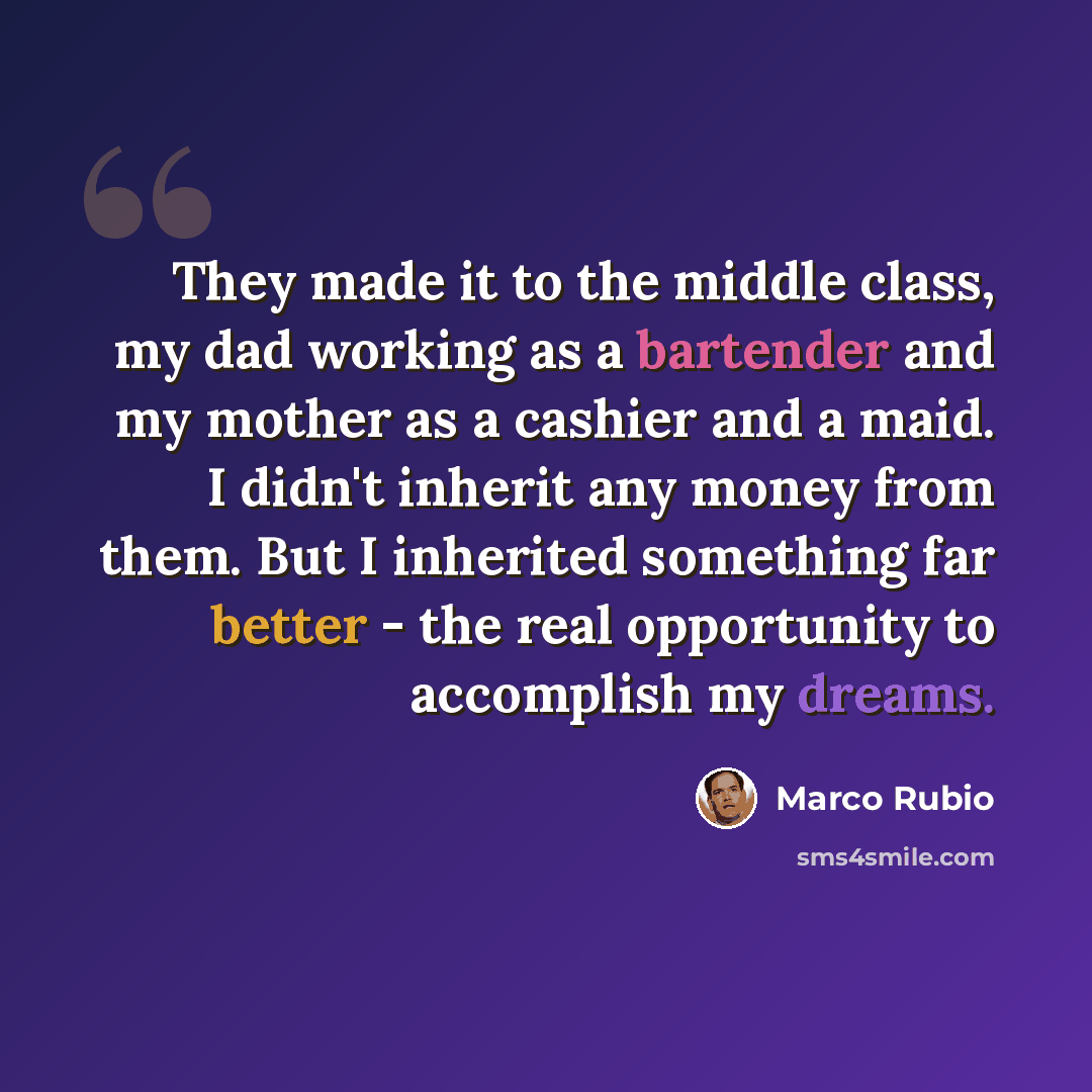 “They made it to the middle class, my dad working as a bartender and my mother as a cashier and a maid. I didn't inherit any money from them. But I inherited something far better - the real opportunity to accomplish my dreams.” quote by Marco Rubio