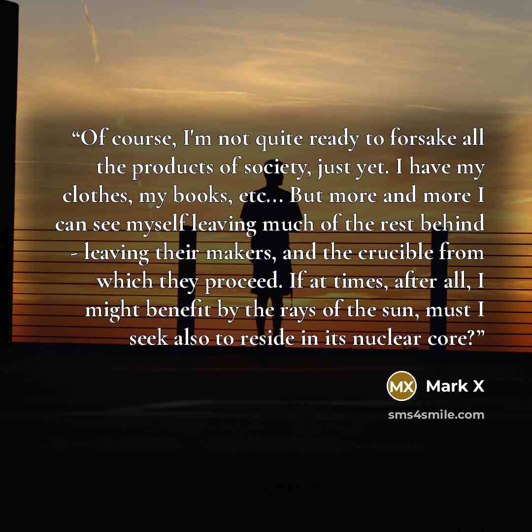 “Of course, I'm not quite ready to forsake all the products of society, just yet. I have my clothes, my books, etc... But more and more I can see myself leaving much of the rest behind - leaving their makers, and the crucible from which they proceed. If at times, after all, I might benefit by the…” quote by Mark X