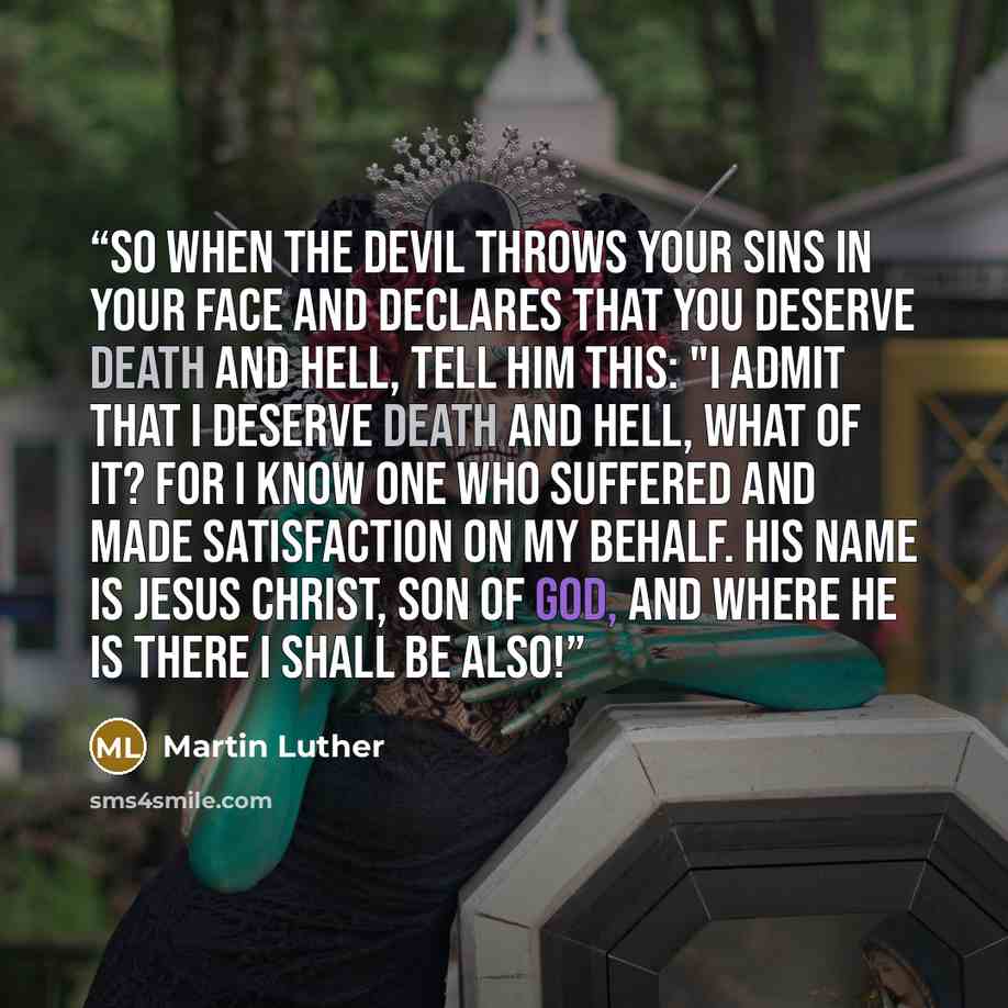“So when the devil throws your sins in your face and declares that you deserve death and hell, tell him this: "I admit that I deserve death and hell, what of it? For I know One who suffered and made satisfaction on my behalf. His name is Jesus Christ, Son of God, and where He is there I shall be…” quote by Martin Luther