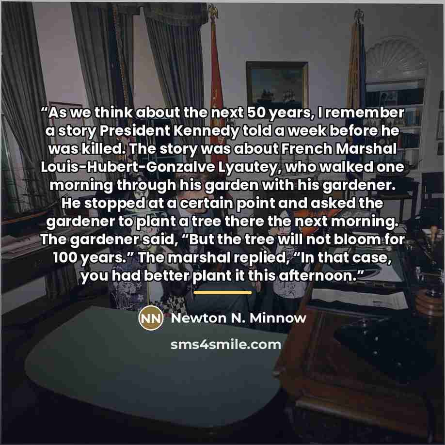“As we think about the next 50 years, I remember a story President Kennedy told a week before he was killed. The story was about French Marshal Louis-Hubert-Gonzalve Lyautey, who walked one morning through his garden with his gardener. He stopped at a certain point and asked the gardener to plant a…” quote by Newton N. Minnow