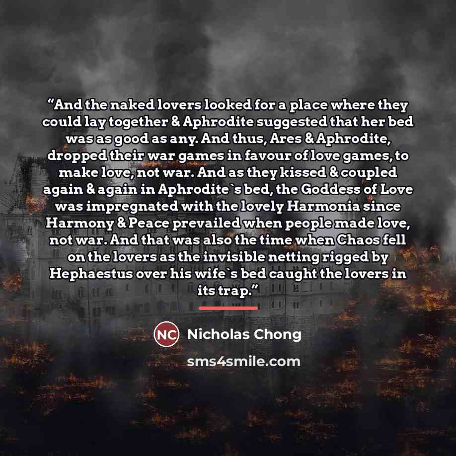 “And the naked lovers looked for a place where they could lay together & Aphrodite suggested that her bed was as good as any. And thus, Ares & Aphrodite, dropped their war games in favour of love games, to make love, not war. And as they kissed & coupled again & again in Aphrodite's bed, the…” quote by Nicholas Chong