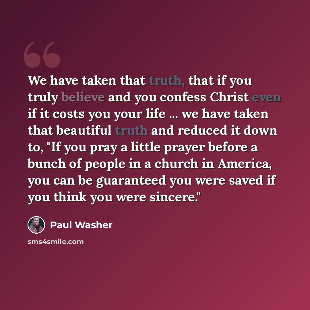 “We have taken that truth, that if you truly believe and you confess Christ even if it costs you your life ... we have taken that beautiful truth and reduced it down to, "If you pray a little prayer before a bunch of people in a church in America, you can be guaranteed you were saved if you think…” quote by Paul Washer