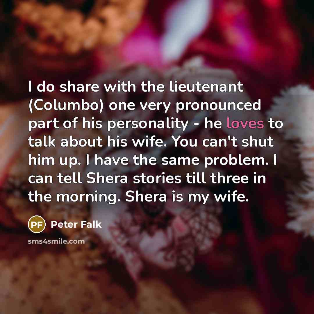 “I do share with the lieutenant (Columbo) one very pronounced part of his personality - he loves to talk about his wife. You can't shut him up. I have the same problem. I can tell Shera stories till three in the morning. Shera is my wife.” quote by Peter Falk