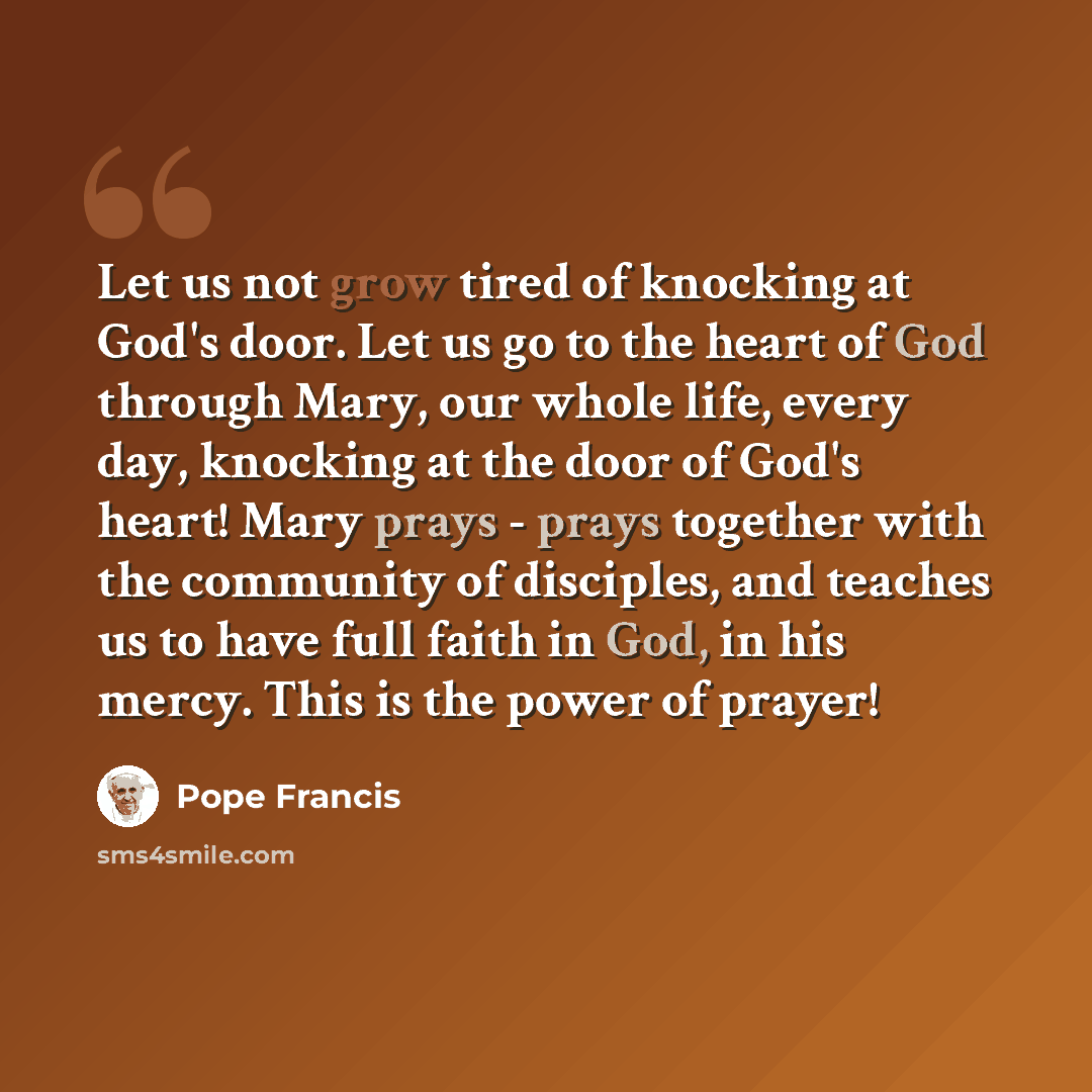 “Let us not grow tired of knocking at God's door. Let us go to the heart of God through Mary, our whole life, every day, knocking at the door of God's heart! Mary prays - prays together with the community of disciples, and teaches us to have full faith in God, in his mercy. This is the power of…” quote by Pope Francis