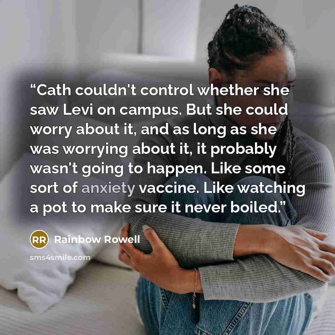 “Cath couldn't control whether she saw Levi on campus. But she could worry about it, and as long as she was worrying about it, it probably wasn't going to happen. Like some sort of anxiety vaccine. Like watching a pot to make sure it never boiled.” quote by Rainbow Rowell
