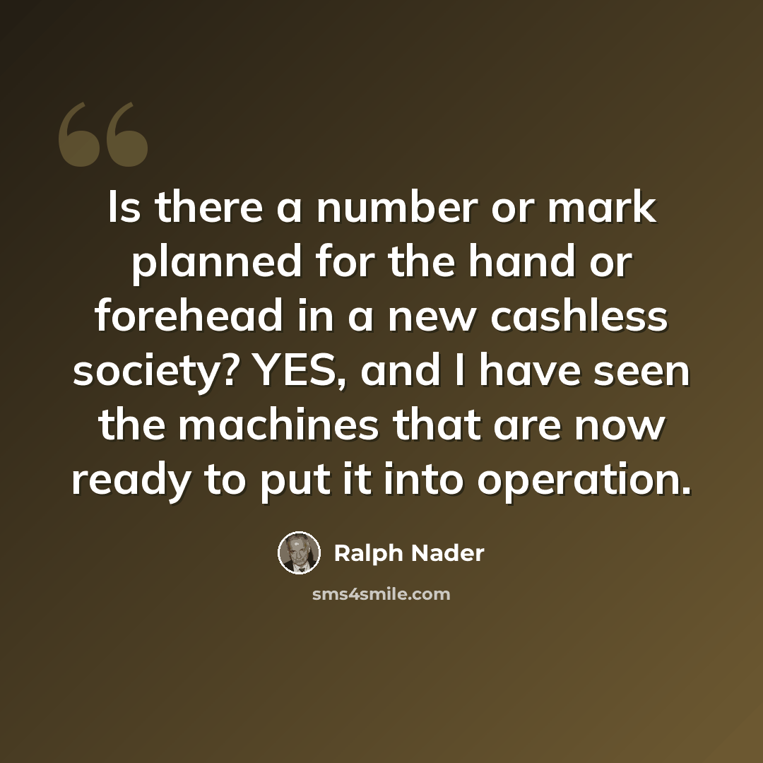 “Is there a number or mark planned for the hand or forehead in a new cashless society? YES, and I have seen the machines that are now ready to put it into operation.” quote by Ralph Nader