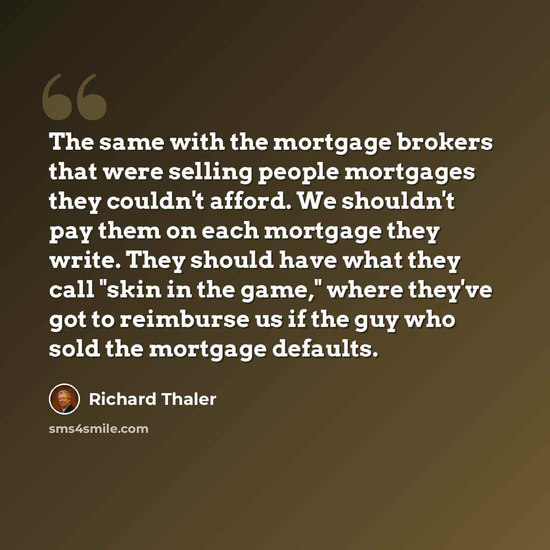 “The same with the mortgage brokers that were selling people mortgages they couldn't afford. We shouldn't pay them on each mortgage they write. They should have what they call "skin in the game," where they've got to reimburse us if the guy who sold the mortgage defaults.” quote by Richard Thaler