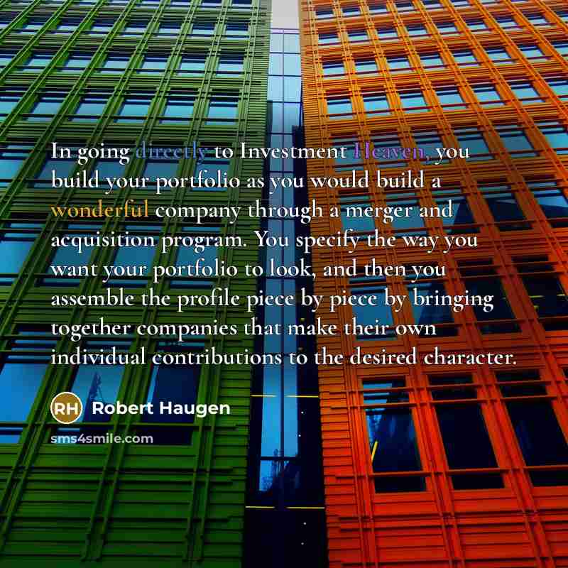 “In going directly to Investment Heaven, you build your portfolio as you would build a wonderful company through a merger and acquisition program. You specify the way you want your portfolio to look, and then you assemble the profile piece by piece by bringing together companies that make their own…” quote by Robert Haugen