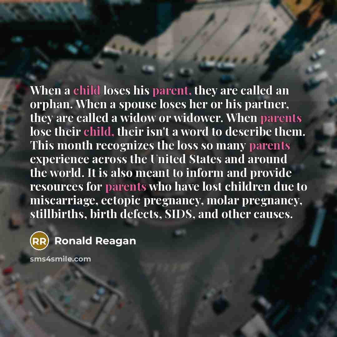 “When a child loses his parent, they are called an orphan. When a spouse loses her or his partner, they are called a widow or widower. When parents lose their child, their isn't a word to describe them. This month recognizes the loss so many parents experience across the United States and around…” quote by Ronald Reagan