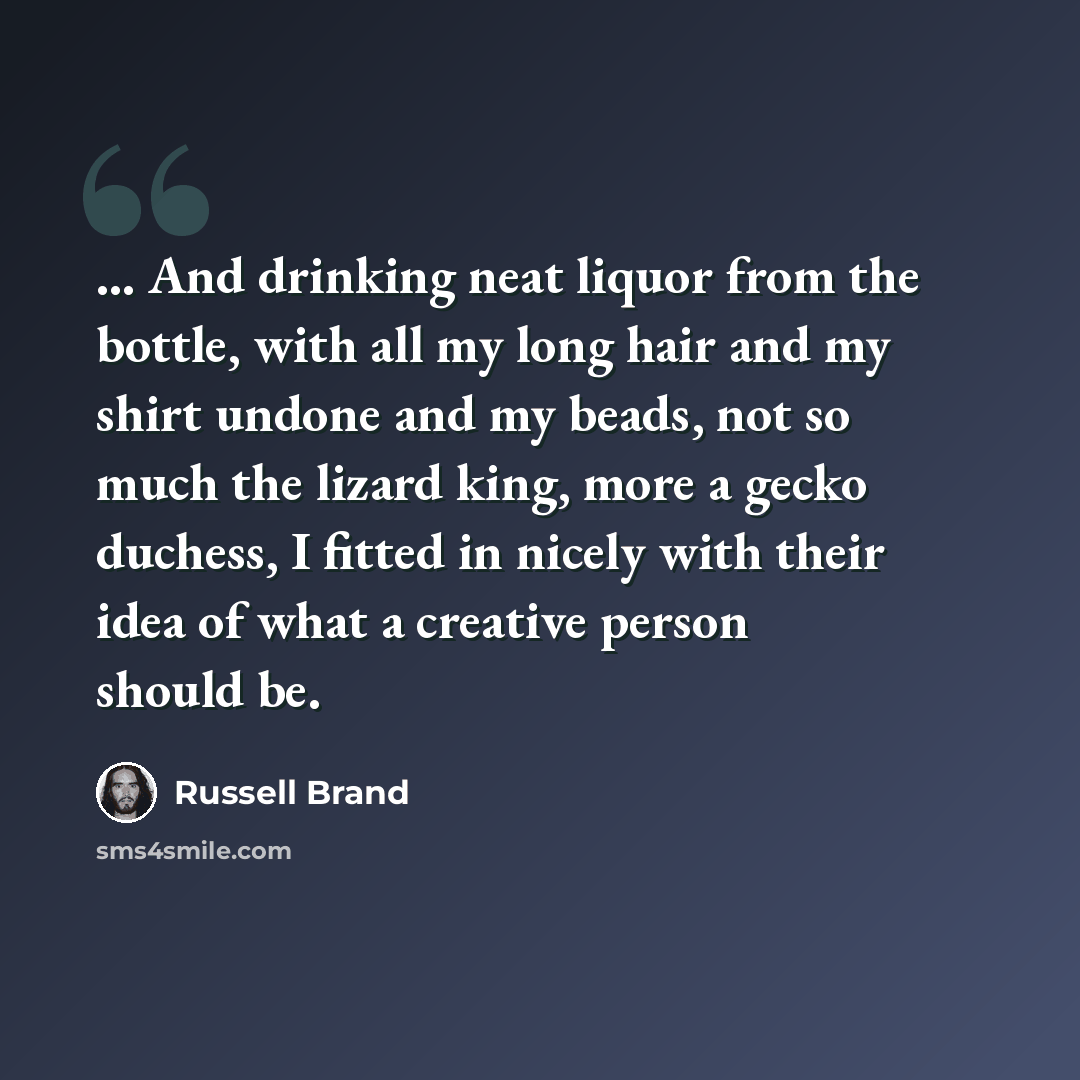 “... And drinking neat liquor from the bottle, with all my long hair and my shirt undone and my beads, not so much the lizard king, more a gecko duchess, I fitted in nicely with their idea of what a creative person should be.” quote by Russell Brand
