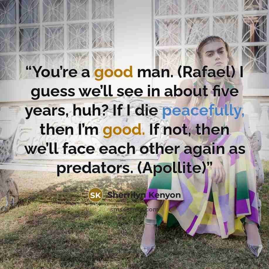 “You’re a good man. (Rafael) I guess we’ll see in about five years, huh? If I die peacefully, then I’m good. If not, then we’ll face each other again as predators. (Apollite)” quote by Sherrilyn Kenyon