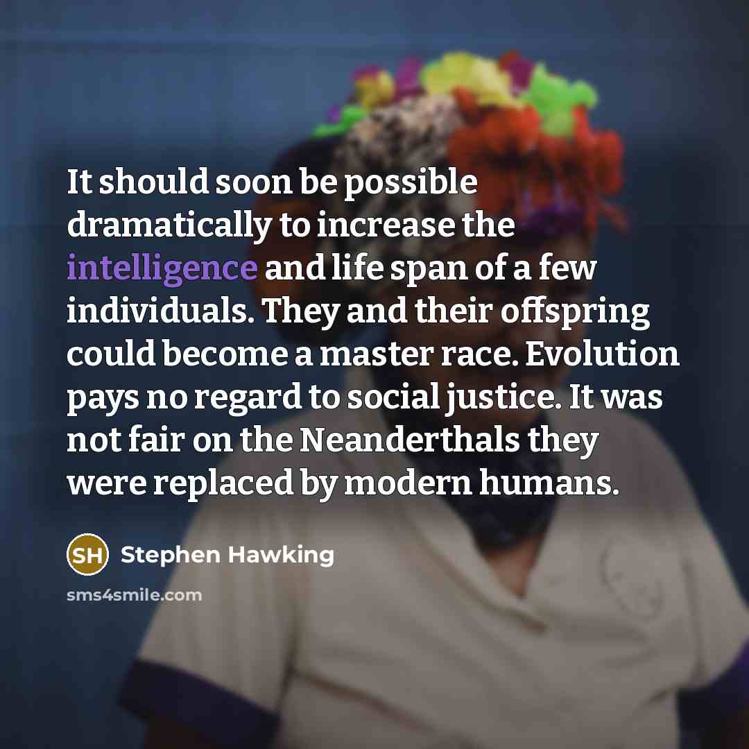 “It should soon be possible dramatically to increase the intelligence and life span of a few individuals. They and their offspring could become a master race. Evolution pays no regard to social justice. It was not fair on the Neanderthals they were replaced by modern humans.” quote by Stephen Hawking