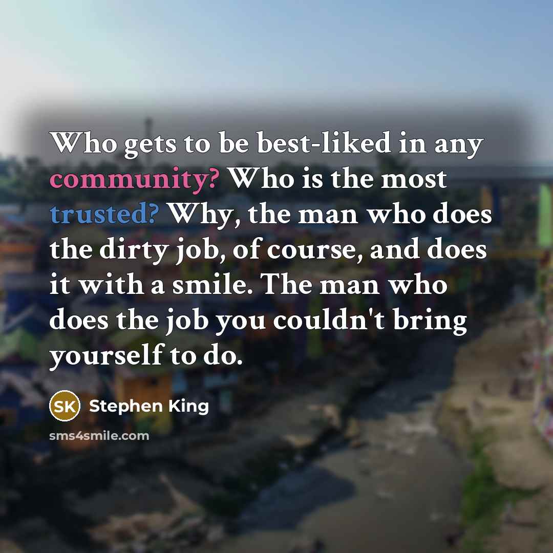 “Who gets to be best-liked in any community? Who is the most trusted? Why, the man who does the dirty job, of course, and does it with a smile. The man who does the job you couldn't bring yourself to do.” quote by Stephen King