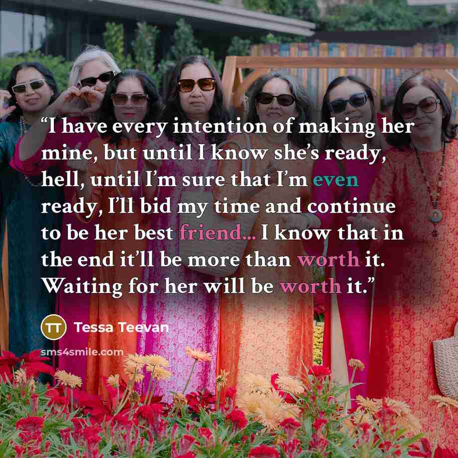 “I have every intention of making her mine, but until I know she’s ready, hell, until I’m sure that I’m even ready, I’ll bid my time and continue to be her best friend... I know that in the end it’ll be more than worth it. Waiting for her will be worth it.” quote by Tessa Teevan