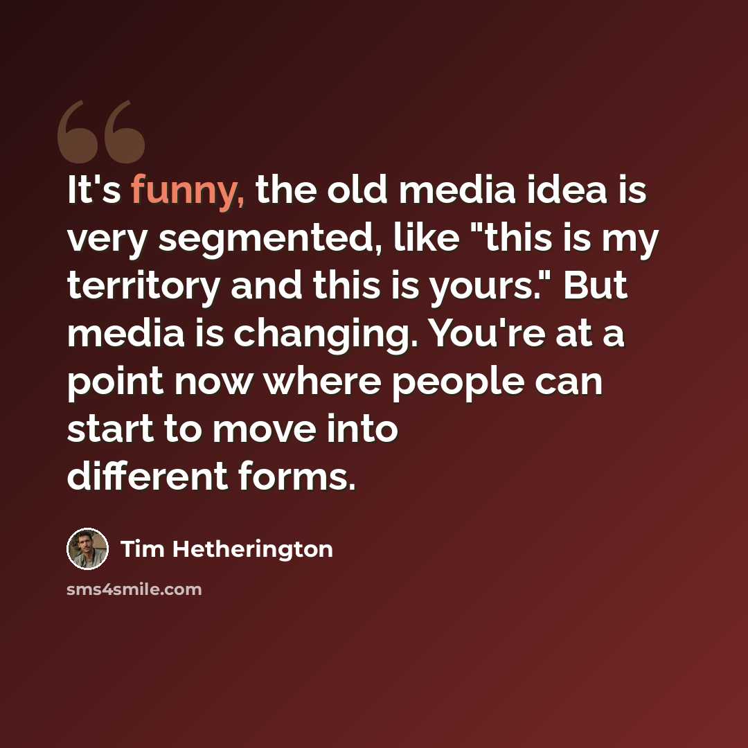 “It's funny, the old media idea is very segmented, like "this is my territory and this is yours." But media is changing. You're at a point now where people can start to move into different forms.” quote by Tim Hetherington